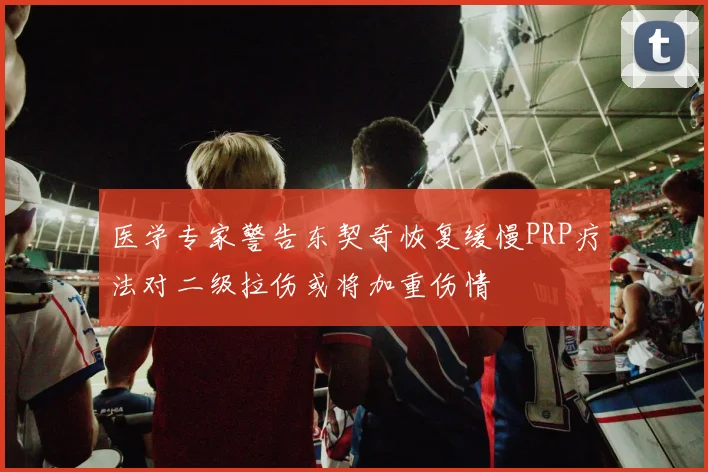 医学专家警告东契奇恢复缓慢PRP疗法对二级拉伤或将加重伤情
