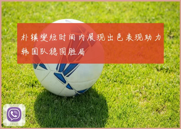 朴镇燮短时间内展现出色表现助力韩国队稳固胜局