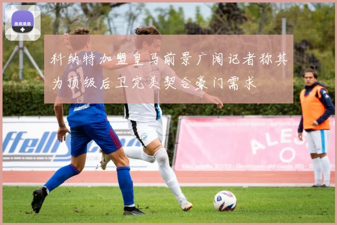 科纳特加盟皇马前景广阔记者称其为顶级后卫完美契合豪门需求