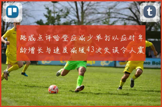 路威点评哈登应减少单打以应对年龄增长与速度减缓43次失误令人震惊