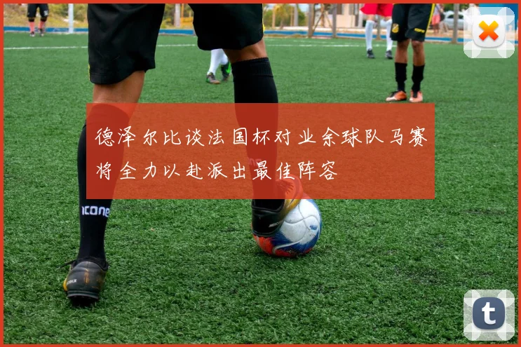 德泽尔比谈法国杯对业余球队马赛将全力以赴派出最佳阵容