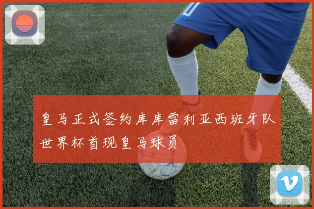 皇马正式签约库库雷利亚西班牙队世界杯首现皇马球员
