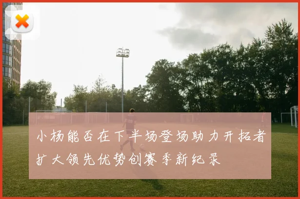 小杨能否在下半场登场助力开拓者扩大领先优势创赛季新纪录