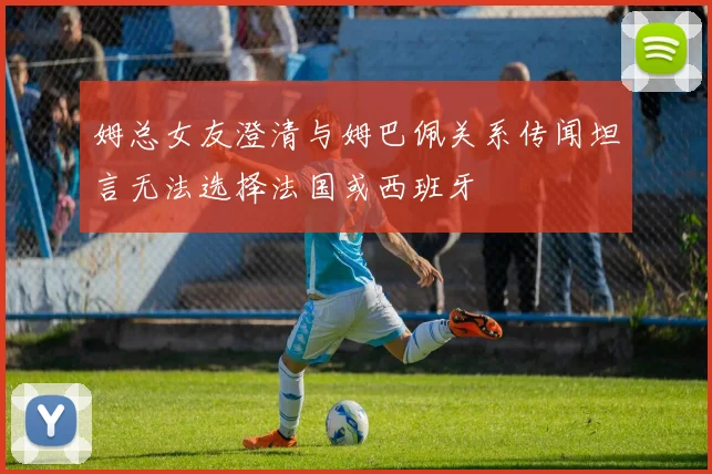 姆总女友澄清与姆巴佩关系传闻坦言无法选择法国或西班牙