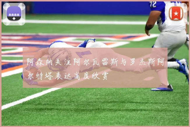 阿森纳关注阿尔瓦雷斯与罗杰斯阿尔特塔表达高度欣赏