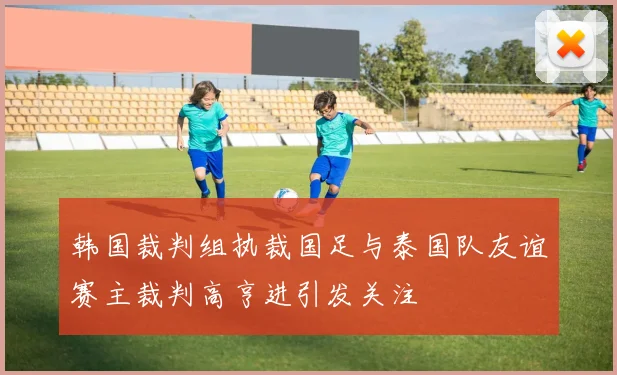 韩国裁判组执裁国足与泰国队友谊赛主裁判高亨进引发关注