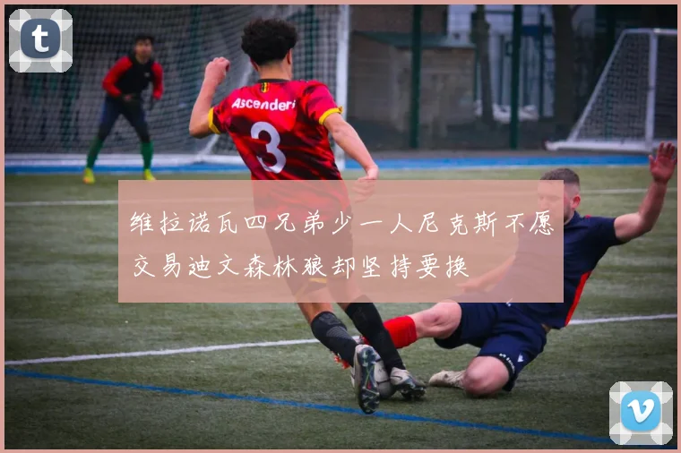 维拉诺瓦四兄弟少一人尼克斯不愿交易迪文森林狼却坚持要换