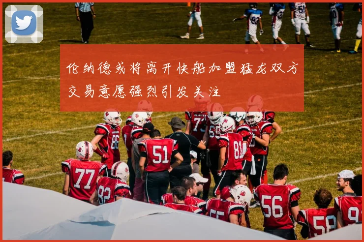 伦纳德或将离开快船加盟猛龙双方交易意愿强烈引发关注