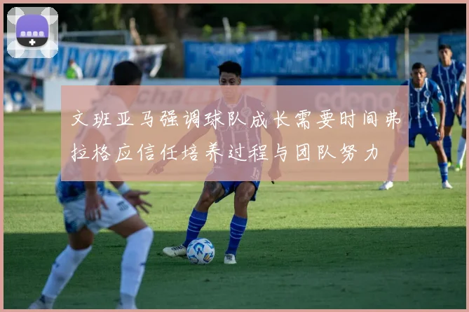 文班亚马强调球队成长需要时间弗拉格应信任培养过程与团队努力