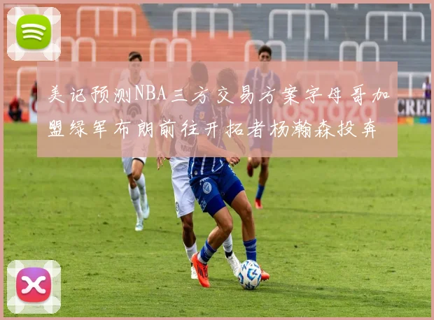 美记预测NBA三方交易方案字母哥加盟绿军布朗前往开拓者杨瀚森投奔雄鹿