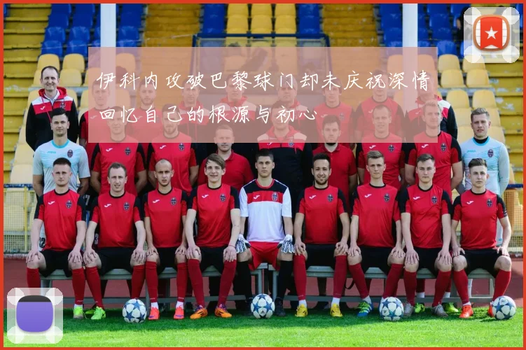 伊科内攻破巴黎球门却未庆祝深情回忆自己的根源与初心