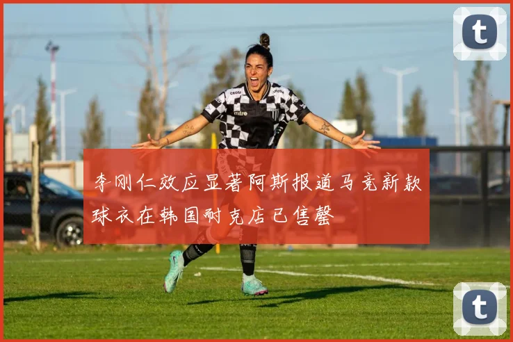 李刚仁效应显著阿斯报道马竞新款球衣在韩国耐克店已售罄