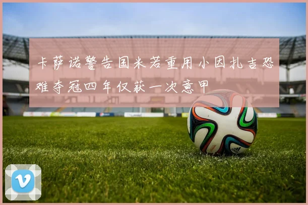 卡萨诺警告国米若重用小因扎吉恐难夺冠四年仅获一次意甲