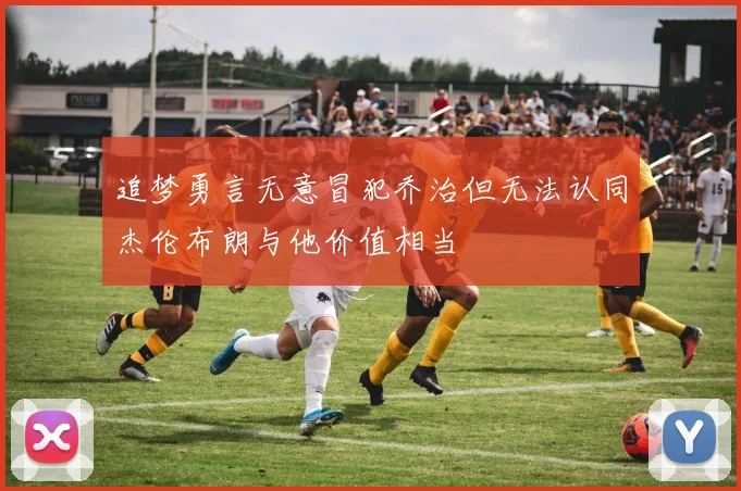 追梦勇言无意冒犯乔治但无法认同杰伦布朗与他价值相当