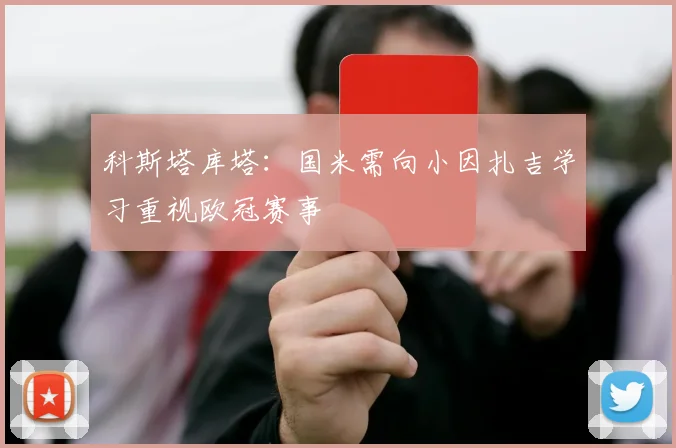 科斯塔库塔：国米需向小因扎吉学习重视欧冠赛事