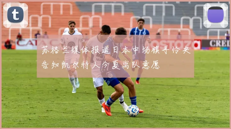 苏格兰媒体报道日本中场旗手怜央告知凯尔特人今夏离队意愿