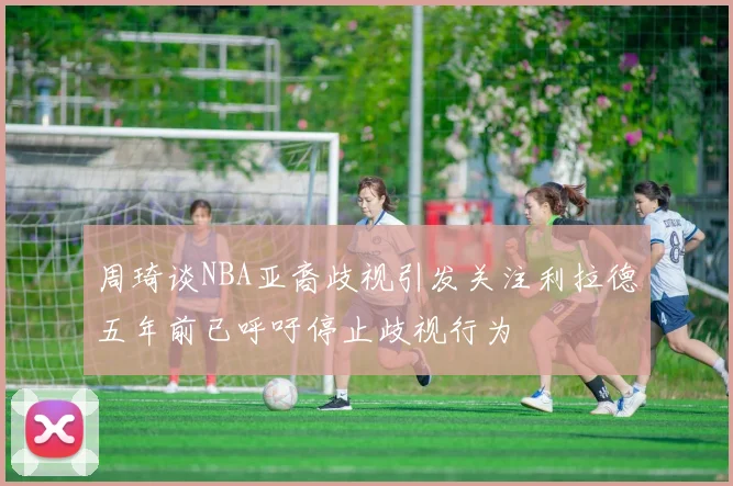 周琦谈NBA亚裔歧视引发关注利拉德五年前已呼吁停止歧视行为