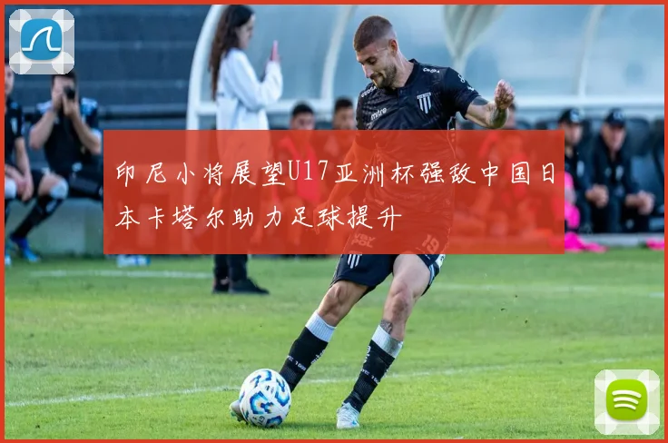 印尼小将展望U17亚洲杯强敌中国日本卡塔尔助力足球提升