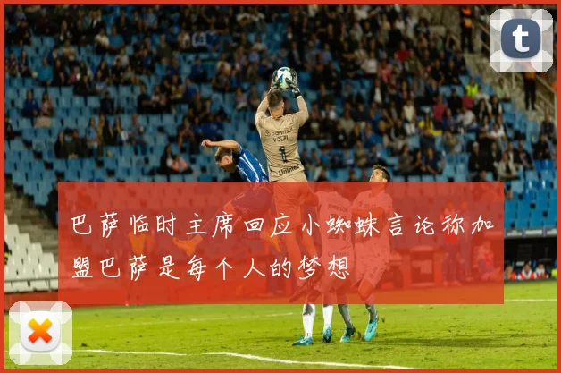 巴萨临时主席回应小蜘蛛言论称加盟巴萨是每个人的梦想