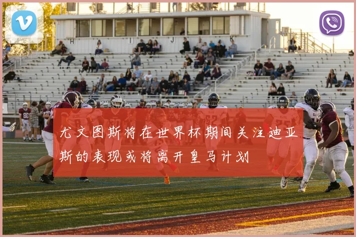 尤文图斯将在世界杯期间关注迪亚斯的表现或将离开皇马计划