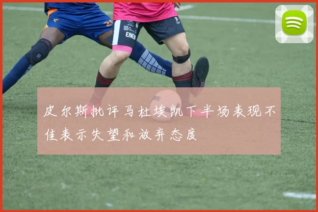 皮尔斯批评马杜埃凯下半场表现不佳表示失望和放弃态度