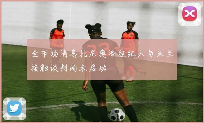 全市场消息扎尼奥洛经纪人与米兰接触谈判尚未启动