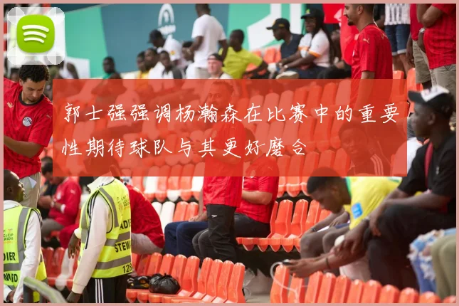 郭士强强调杨瀚森在比赛中的重要性期待球队与其更好磨合
