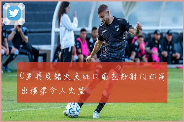 C罗再度错失良机门前包抄射门却高出横梁令人失望