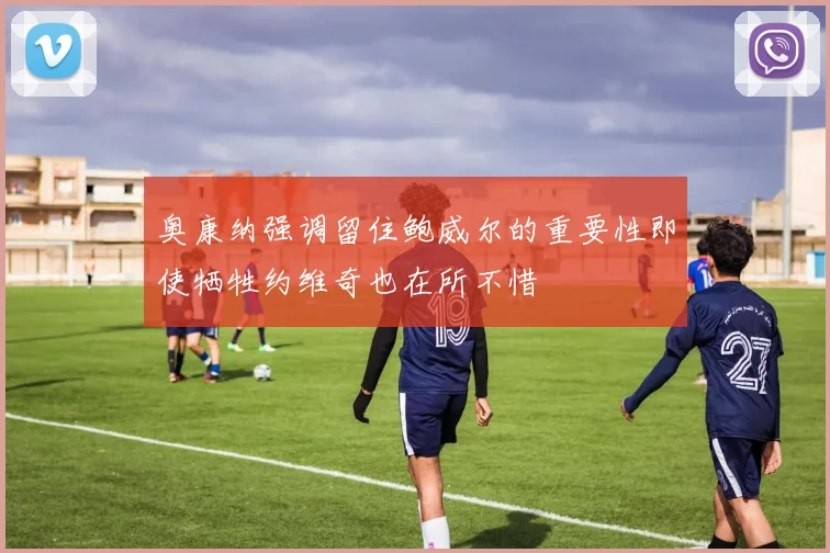 奥康纳强调留住鲍威尔的重要性即使牺牲约维奇也在所不惜