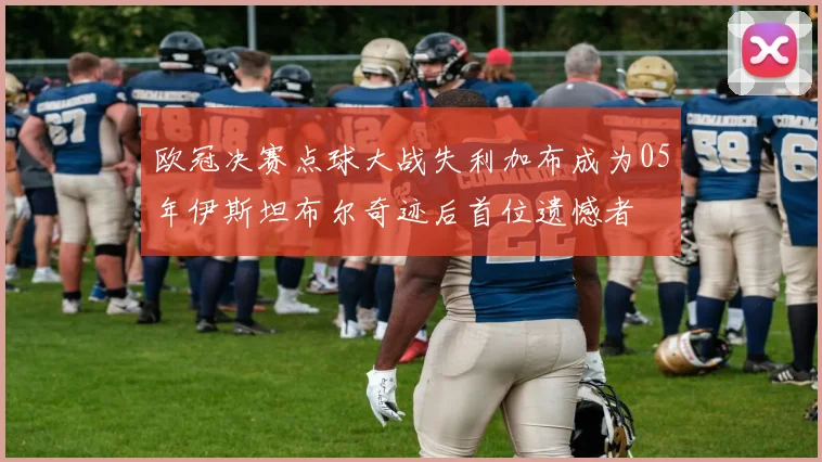 欧冠决赛点球大战失利加布成为05年伊斯坦布尔奇迹后首位遗憾者